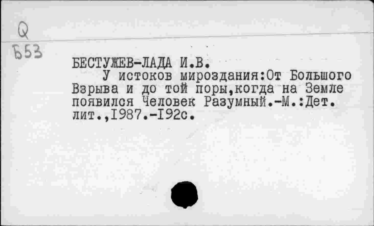 ﻿БЕСТУЖЕВ-ЛАДА И.В.
У истоков мироздания:От Большого Взрыва и до той поры,когда на Земле появился Человек Разумный.-М.:Дет. лит.,1987.-192с.